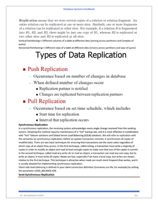Database Systems Handbook
BY: MUHAMMAD SHARIF 361
Vertical Partitioning=> Different columns of a table at different sites (Joining across partitions and Complex of
query)
Horizontal Partitioning=> Different rows of a table at different sites (Unions across partitions and ease of query)
Synchronous Replication
In a synchronous replication, the receiving system acknowledges every single change received from the sending
system. Adopting this method requires maintenance of a “hot” backup site, and it is most effective in combination
with “hot” failover solutions and Global Server Load Balancing (GSLB) solutions. We will refer to replication with
this semantics as synchronous replication; before an update transaction commits, it synchronizes all copies of
modifed data. There are two basic techniques for ensuring that transactions see the same value regardless of
which copy of an object they access. In the first technique, called voting, a transaction must write a majority of
copies in order to modify an object and read at least enough copies to make sure that one of the copies is current.
In the second technique, called read-any write-all, to read an object, a transaction can read any one copy, but to
write an object, it must write all copies. Reads are fast, especially if we have a local copy, but writes are slower,
relative to the first technique. This technique is attractive when reads are much more frequent than writes, and it
is usually adopted for implementing synchronous replication.
Client-side load balancing is defined in your clientconnection definition (tnsnames.ora file, for example) by setting
the parameter LOAD_BALANCE=ON.
Semi-Synchronous Replication
 