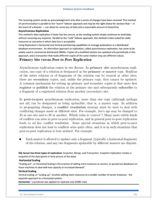 Database Systems Handbook
BY: MUHAMMAD SHARIF 362
The receiving system sends an acknowledgement only after a series of changes have been received. This method
of synchronization is parallel to the “warm” failover approach and may be the right choice for services that — in
the event of a disaster — can allow for some loss of data and a reasonable amount of downtime.
Asynchronous Replication
This method’s data replication is faster but less secure, as the sending system simply continues to send data,
without receiving any response. Parallel to the “cold” failover approach, this method is best suited for static
resources or scenarios in which data loss is acceptable.
Using Replication’s Horizontal and Vertical partitioning capabilities to manage pubications in a distributed
database environment. An alternative approach to replication, called asynchronous replication, has come to be
widely used in commercial distributed DBMSs. Copies of a modified relation are updated only periodically in this
approach, and a transaction that reads different copies of the same relation may see different values.
SQL Server has three types of replication: Snapshot, Merge, and Transaction. Snapshot replication creates a
snapshot of the data (point-in-time picture of the data)
Horizontal Scaling
“Scaling out”, or Horizontal Scaling is the practice of adding more instances or servers, to spread out databases on
more machines to deal with low capacity or increased demand”.
Vertical Scaling
Vertical scaling, or “scaling up”, involves adding more resources to a smaller number of server instances - the
opposite approach to a horizontal system.
Horizontal = a predicate was applied to replicate only SOME rows.
 