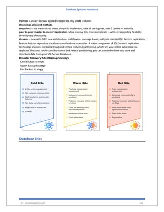 Database Systems Handbook
BY: MUHAMMAD SHARIF 363
Vertical = a select list was applied to replicate only SOME columns.
Oracle has at least 3 methods
snapshots -- aka materialized views. simple to implement, ease of use is great, over 11 years in maturity.
peer to peer (master to master) replication. More moving bits, more complexity -- with corresponding flexibility.
Over 9 years of maturity.
streams -- new with 9iR2, new architecture. middleware, message based, pub/sub orientedSQL Server's replication
feature lets you reproduce data from one database to another. A major component of SQL Server's replication
technology involves horizontal (row) and vertical (column) partitioning, which lets you control what data you
replicate. Once you understand horizontal and vertical partitioning, you can streamline how you store and
distribute data from your SQL Server databases.
Disaster Recovery Sites/Backup Strategy
Cold Backup Strategy
Warm Backup Strategy
Hot Backup Strategy
Database link:
 