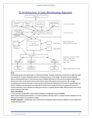 Database Systems Handbook
BY: MUHAMMAD SHARIF 367
Grain
Declaring the grain is the pivotal step in a dimensional design. The grain establishes exactly what a single fact table
row represents. The grain declaration becomes a binding contract on the design. The grain must be declared
before choosing dimensions or facts because every candidate dimension or fact must be consistent with the grain.
Atomic grain refers to the lowest level at which data is captured by a given business process. We strongly
encourage you to start by focusing on atomic-grained data because it withstands the assault of unpredictable user
queries; rolled-up summary grains are important for performance tuning, but they pre-suppose the business’s
common questions. Each proposed fact table grain results in a separate physical table; different grains must not be
mixed in the same fact table.
Type is Normalized.
Focuses on data reorganization using relational database management systems (RDBMS)
Holds simple relational data between a core data repository and data marts, or subject-oriented databases Ad-hoc
SQL queries needed to access data are simple
Kimball’s approach – creating data marts first and then developing a data warehouse database incrementally from
independent data marts.
 
