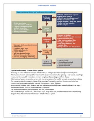 Database Systems Handbook
BY: MUHAMMAD SHARIF 369
Data Warehouse vs. Transactional System
Following are a few differences between Data Warehouse and Operational Database (Transaction System)
A transactional system is designed for known workloads and transactions like updating a user record, searching a
record, etc. However, DW transactions are more complex and present a general form of data.
A transactional system contains the current data of an organization whereas DW normally contains historical data.
The transactional system supports the parallel processing of multiple transactions. Concurrency control and
recovery mechanisms are required to maintain the consistency of the database.
An operational database query allows to read and modify operations (delete and update), while an OLAP query
needs only read-only access to stored data (select statement).
DW involves data cleaning, data integration, and data consolidations.
DW has a three-layer architecture − Data Source Layer, Integration Layer, and Presentation Layer. The following
diagram shows the common architecture of a Data Warehouse system.
 