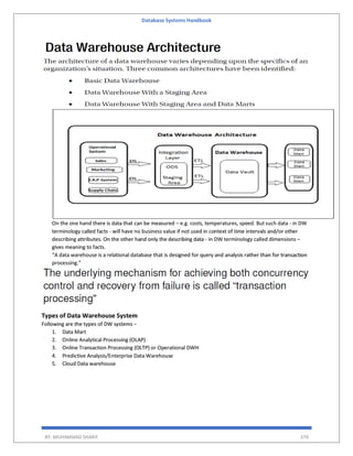 Database Systems Handbook
BY: MUHAMMAD SHARIF 370
On the one hand there is data that can be measured – e.g. costs, temperatures, speed. But such data - in DW
terminology called facts - will have no business value if not used in context of time intervals and/or other
describing attributes. On the other hand only the describing data - in DW terminology called dimensions –
gives meaning to facts.
“A data warehouse is a relational database that is designed for query and analysis rather than for transaction
processing.”
Types of Data Warehouse System
Following are the types of DW systems −
1. Data Mart
2. Online Analytical Processing (OLAP)
3. Online Transaction Processing (OLTP) or Operational DWH
4. Predictive Analysis/Enterprise Data Warehouse
5. Cloud Data warehouse
 