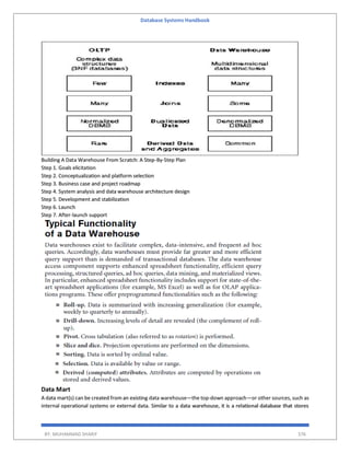 Database Systems Handbook
BY: MUHAMMAD SHARIF 376
Building A Data Warehouse From Scratch: A Step-By-Step Plan
Step 1. Goals elicitation
Step 2. Conceptualization and platform selection
Step 3. Business case and project roadmap
Step 4. System analysis and data warehouse architecture design
Step 5. Development and stabilization
Step 6. Launch
Step 7. After-launch support
Data Mart
A data mart(s) can be created from an existing data warehouse—the top-down approach—or other sources, such as
internal operational systems or external data. Similar to a data warehouse, it is a relational database that stores
 