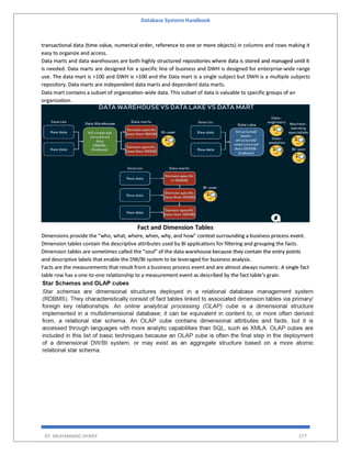 Database Systems Handbook
BY: MUHAMMAD SHARIF 377
transactional data (time value, numerical order, reference to one or more objects) in columns and rows making it
easy to organize and access.
Data marts and data warehouses are both highly structured repositories where data is stored and managed until it
is needed. Data marts are designed for a specific line of business and DWH is designed for enterprise-wide range
use. The data mart is >100 and DWH is >100 and the Data mart is a single subject but DWH is a multiple subjects
repository. Data marts are independent data marts and dependent data marts.
Data mart contains a subset of organization-wide data. This subset of data is valuable to specific groups of an
organization.
Fact and Dimension Tables
Dimensions provide the “who, what, where, when, why, and how” context surrounding a business process event.
Dimension tables contain the descriptive attributes used by BI applications for filtering and grouping the facts.
Dimension tables are sometimes called the “soul” of the data warehouse because they contain the entry points
and descriptive labels that enable the DW/BI system to be leveraged for business analysis.
Facts are the measurements that result from a business process event and are almost always numeric. A single fact
table row has a one-to-one relationship to a measurement event as described by the fact table’s grain.
 