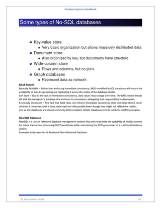 Database Systems Handbook
BY: MUHAMMAD SHARIF 38
BASE Model:
Basically Available – Rather than enforcing immediate consistency, BASE-modelled NoSQL databases will ensure the
availability of data by spreading and replicating it across the nodes of the database cluster.
Soft State – Due to the lack of immediate consistency, data values may change over time. The BASE model breaks
off with the concept of a database that enforces its consistency, delegating that responsibility to developers.
Eventually Consistent – The fact that BASE does not enforce immediate consistency does not mean that it never
achieves it. However, until it does, data reads are still possible (even though they might not reflect the reality).
Just as SQL databases are almost uniformly ACID compliant, NoSQL databases tend to conform to BASE principles.
NewSQL Database
NewSQL is a class of relational database management systems that seek to provide the scalability of NoSQL systems
for online transaction processing (OLTP) workloads while maintaining the ACID guarantees of a traditional database
system.
Examples and properties of Relational Non-Relational Database:
 