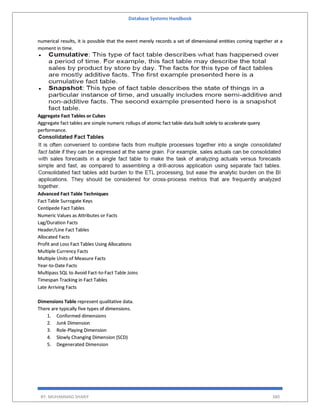 Database Systems Handbook
BY: MUHAMMAD SHARIF 380
numerical results, it is possible that the event merely records a set of dimensional entities coming together at a
moment in time.
Aggregate Fact Tables or Cubes
Aggregate fact tables are simple numeric rollups of atomic fact table data built solely to accelerate query
performance.
Advanced Fact Table Techniques
Fact Table Surrogate Keys
Centipede Fact Tables
Numeric Values as Attributes or Facts
Lag/Duration Facts
Header/Line Fact Tables
Allocated Facts
Profit and Loss Fact Tables Using Allocations
Multiple Currency Facts
Multiple Units of Measure Facts
Year-to-Date Facts
Multipass SQL to Avoid Fact-to-Fact Table Joins
Timespan Tracking in Fact Tables
Late Arriving Facts
Dimensions Table represent qualitative data.
There are typically five types of dimensions.
1. Conformed dimensions
2. Junk Dimension
3. Role-Playing Dimension
4. Slowly Changing Dimension (SCD)
5. Degenerated Dimension
 