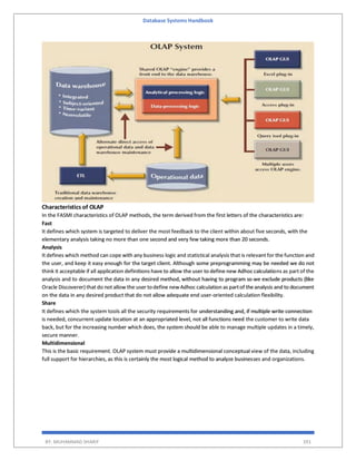 Database Systems Handbook
BY: MUHAMMAD SHARIF 391
Characteristics of OLAP
In the FASMI characteristics of OLAP methods, the term derived from the first letters of the characteristics are:
Fast
It defines which system is targeted to deliver the most feedback to the client within about five seconds, with the
elementary analysis taking no more than one second and very few taking more than 20 seconds.
Analysis
It defines which method can cope with any business logic and statistical analysis that is relevant for the function and
the user, and keep it easy enough for the target client. Although some preprogramming may be needed we do not
think it acceptable if all application definitions have to allow the user to define new Adhoccalculations as part of the
analysis and to document the data in any desired method, without having to program so we exclude products (like
Oracle Discoverer) that do not allow the user to define newAdhoc calculation as partof theanalysis and to document
on the data in any desired product that do not allow adequate end user-oriented calculation flexibility.
Share
It defines which the system tools all the security requirements for understanding and, if multiple write connection
is needed, concurrent update location at an appropriated level, not all functions need the customer to write data
back, but for the increasing number which does, the system should be able to manage multiple updates in a timely,
secure manner.
Multidimensional
This is the basic requirement. OLAP system must provide a multidimensional conceptual view of the data, including
full support for hierarchies, as this is certainly the most logical method to analyze businesses and organizations.
 