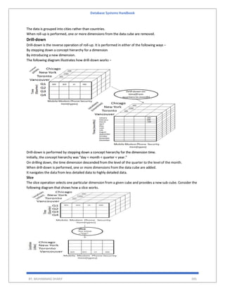 Database Systems Handbook
BY: MUHAMMAD SHARIF 395
The data is grouped into cities rather than countries.
When roll-up is performed, one or more dimensions from the data cube are removed.
Drill-down
Drill-down is the reverse operation of roll-up. It is performed in either of the following ways −
By stepping down a concept hierarchy for a dimension
By introducing a new dimension.
The following diagram illustrates how drill-down works −
Drill-down is performed by stepping down a concept hierarchy for the dimension time.
Initially, the concept hierarchy was "day < month < quarter < year."
On drilling down, the time dimension descended from the level of the quarter to the level of the month.
When drill-down is performed, one or more dimensions from the data cube are added.
It navigates the data from less detailed data to highly detailed data.
Slice
The slice operation selects one particular dimension from a given cube and provides a new sub-cube. Consider the
following diagram that shows how a slice works.
 