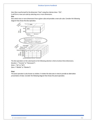 Database Systems Handbook
BY: MUHAMMAD SHARIF 396
Here Slice is performed for the dimension "time" using the criterion time = "Q1".
It will form a new sub-cube by selecting one or more dimensions.
Dice
Dice selects two or more dimensions from a given cube and provides a new sub-cube. Consider the following
diagram that shows the dice operation.
The dice operation on the cube based on the following selection criteria involves three dimensions.
(location = "Toronto" or "Vancouver")
(time = "Q1" or "Q2")
(item =" Mobile" or "Modem")
Pivot
The pivot operation is also known as rotation. It rotates the data axes in view to provide an alternative
presentation of data. Consider the following diagram that shows the pivot operation.
 
