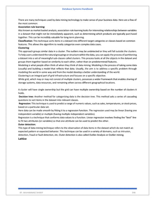 Database Systems Handbook
BY: MUHAMMAD SHARIF 398
There are many techniques used by data mining technology to make sense of your business data. Here are a few of
the most common:
Association rule learning:
Also known as market basket analysis, association rule learning looks for interesting relationships between variables
in a dataset that might not be immediately apparent, such as determining which products are typically purchased
together. This can be incredibly valuable for long-term planning.
Classification: This technique sorts items in a dataset into different target categories or classes based on common
features. This allows the algorithm to neatly categorize even complex data cases.
Clustering:
This approach groups similar data in a cluster. The outliers may be undetected or they will fall outside the clusters.
To help usersunderstand thenaturalgroupingsorstructurewithin thedata, you can apply theprocessof partitioning
a dataset into a set of meaningful sub-classes called clusters. This process looks at all the objects in the dataset and
groups them together based on similarity to each other, rather than on predetermined features.
Modeling is what people often think of when they think of data mining. Modeling is the process of taking some data
(usually) and building a model that reflects that data. Usually, the aim is to address a specific problem through
modeling the world in some way and from the model develop a better understanding of the world.
Clustering is an integral part of grid infrastructure and focuses on a specific objective.
While grid, which may or may not consist of multiple clusters, possesses a wider framework that enables sharing of
storage systems, data resources, and remaining others across different geographical locations.
A cluster will have single ownership but the grid can have multiple ownership based on the number of clusters it
holds.
Decision tree: Another method for categorizing data is the decision tree. This method asks a series of cascading
questions to sort items in the dataset into relevant classes.
Regression: This technique is used to predict a range of numeric values, such as sales, temperatures, or stock prices,
based on a particular data set.
Here data can be made smooth by fitting it to a regression function. The regression used may be linear (having one
independent variable) or multiple (having multiple independent variables).
Regression is a technique that conforms data values to a function. Linear regression involves finding the “best” line
to fit two attributes (or variables) so that one attribute can be used to predict the other.
Outer detection:
This type of data mining technique refers to the observation of data items in the dataset which do not match an
expected pattern or expected behavior. This technique can be used in a variety of domains, such as intrusion,
detection, fraud or fault detection, etc. Outer detection is also called Outlier Analysis or Outlier mining.
Lattice
 