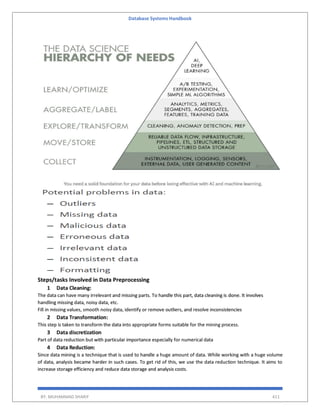 Database Systems Handbook
BY: MUHAMMAD SHARIF 411
Steps/tasks Involved in Data Preprocessing
1 Data Cleaning:
The data can have many irrelevant and missing parts. To handle this part, data cleaning is done. It involves
handling missing data, noisy data, etc.
Fill in missing values, smooth noisy data, identify or remove outliers, and resolve inconsistencies
2 Data Transformation:
This step is taken to transform the data into appropriate forms suitable for the mining process.
3 Data discretization
Part of data reduction but with particular importance especially for numerical data
4 Data Reduction:
Since data mining is a technique that is used to handle a huge amount of data. While working with a huge volume
of data, analysis became harder in such cases. To get rid of this, we use the data reduction technique. It aims to
increase storage efficiency and reduce data storage and analysis costs.
 