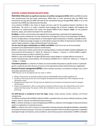 Database Systems Handbook
BY: MUHAMMAD SHARIF 418
CHAPTER 13 DBMS INTEGRATION WITH BPMS
Overview: BPMS,which are signiﬁcant extensions of workﬂow management (WFM). DBMS and BPMS should be
used simultaneously they give better performance. BPMS takes or holds operational data and DBMS holds
transactional and log data but BPMS will hold All the transactional data go through BPMS. BPMS is run at the
execution level. BPMS also holds document flow data.
A key element of BPMN is the choice of shapes and icons used for the graphical elements identified in this
specification. The intent is to create a standard visual language that all process modelers will recognize and
understand. An implementation that creates and displays BPMN Process Diagrams SHALL use the graphical
elements, shapes, and markers illustrated in this specification.
Six Sigma is another set of practices that originate from manufacturing, in particular from engineering and
production practices at Motorola. The main characteristic of Six Sigma is its focus on the minimization of defects
(errors). Six Sigma places a strong emphasis on measuring the output of processes or activities, especially in terms
of quality. Six Sigma encourages managers to systematically compare the effects of improvement initiatives on the
outputs. Sigma symbolizes a single standard deviation from the mean.
The two main Six Sigma methodologies are DMAIC and DMADV. Each has its own set of recommended
procedures to be implemented for business transformation.
DMAIC is a data-driven method used to improve existing products or services for better customer satisfaction. It is
the acronym for the five phases: D – Define, M – Measure, A – Analyse, I – Improve, C – Control. DMAIC is applied
in the manufacturing of a product or delivery of a service.
DMADV is a part of the Design for Six Sigma (DFSS) process used to design or re-design different processes of
product manufacturing or service delivery. The five phases of DMADV are: D – Define, M – Measure, A – Analyse, D
– Design, V – Validate.
A business process is a collection of related, structured activities that produce a specific service or a particular
goal for a particular person(s). Business processes are the operational activities performed by your organization.
Business Process management (BPM) includes methods, techniques, and software to design, enact, control
and analyze operational processes
The BPM lifecycle is considered to have five stages: design, model, execute, monitor, optimize, and Process
reengineering.
The difference between BP and BPMS is defined as BPM is a discipline that uses various methods to discover, model,
analyze, measure, improve, and optimize business processes.
BPM is a method, technique, or way of being/doing and BPMS is a collection of technologies to help build software
systems or applications to automate processes.
BPMS is a software tool used to improve an organization’s business processes through the definition, automation,
and analysis of business processes. It also acts as a valuable automation toolforbusinesses to generate a competitive
advantage through cost reduction, process excellence, and continuous process improvement. As BPM is a discipline
 