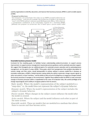 Database Systems Handbook
BY: MUHAMMAD SHARIF 419
used by organizations to identify, document, and improve their business processes; BPMS is used to enable aspects
of BPM.
Enactable business process model
Curtisetal list ﬁve modeling goals: to facilitate human understanding andcommunication; to support process
improvement; to support process management; toautomate process guidance; and to automate execution support.
We suggest that thesegoals plus our additional goals of to automate process execution and to automateprocess
management, are the goals of using a BPMS. These goals, which form aprogression from problem description to
solution design and then action, would beimpossible to achieve without a process model.This is because an
enactable model gives a BPMS a limited decision-making ability,the ability to generate change request signals to
other sub-systems,or team“members,” and the ability to take accountof endogenousor exogenous changes toitself,
the business processes it manages or the environment. Together these abilitiesenable the BPMS to make automatic
changes to business processes within a scopelimited to the cover of its decision rules, the control privileges of its
change requestsignals and its ability to recognize patterns from its sensors.
 