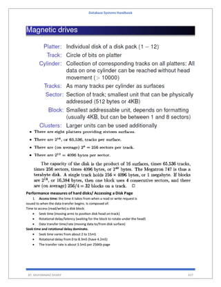 Database Systems Handbook
BY: MUHAMMAD SHARIF 437
Performance measures of hard disks/ Accessing a Disk Page
1. Access time: the time it takes from when a read or write request is
issued to when the data transfer begins. Is composed of:
Time to access (read/write) a disk block:
 Seek time (moving arms to position disk head on track)
 Rotational delay/latency (waiting for the block to rotate under the head)
 Data transfer time/rate (moving data to/from disk surface)
Seek time and rotational delay dominate.
 Seek time varies from about 2 to 15mS
 Rotational delay from 0 to 8.3mS (have 4.2mS)
 The transfer rate is about 3.5mS per 256Kb page
 