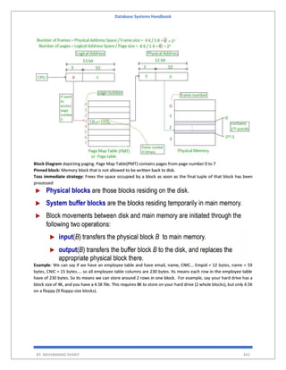 Database Systems Handbook
BY: MUHAMMAD SHARIF 442
Block Diagram depicting paging. Page Map Table(PMT) contains pages from page number 0 to 7
Pinned block: Memory block that is not allowed to be written back to disk.
Toss immediate strategy: Frees the space occupied by a block as soon as the final tuple of that block has been
processed
Example: We can say if we have an employee table and have email, name, CNIC... Empid = 12 bytes, name = 59
bytes, CNIC = 15 bytes.... so all employee table columns are 230 bytes. Its means each row in the employee table
have of 230 bytes. So its means we can store around 2 rows in one block. For example, say your hard drive has a
block size of 4K, and you have a 4.5K file. This requires 8K to store on your hard drive (2 whole blocks), but only 4.5K
on a floppy (9 floppy-size blocks).
 