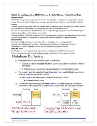 Database Systems Handbook
BY: MUHAMMAD SHARIF 447
What is the steal approach in DBMS? What are the Buffer Manager Policies/Roles? Data
storage on disk?
Note: Buffer manager moves pages between the main memory buffer pool (volatile memory) from the external
storage disk (in non-volatile storage). When execution starts, the file and index layer make the call to the buffer
manager.
The steal approach is used when the buffer manager replaces an existing page in the cache, that has been updated
by a transaction not yet committed, by another page requested by another transaction.
No-force. The force rule means that REDO will never be needed during recovery since any committed transaction
will have all its updates on disk before it is committed.
The deferred update ( NO-UNDO ) recovery scheme a no-steal approach. However, typical database systems employ
a steal/no-force strategy. The advantage of steel is that it avoids the need for very large buffer space.
Steal/No-Steal
Similarly, it would be easy to ensure atomicity with a no-steal policy. The no-steal policy states
that pages cannot be evicted from memory (and thus written to disk) until the transaction commits.
Need support for undo: removing the effects of an uncommitted transaction on the disk
Force/No Force
Durability can be a very simple property to ensure if we use a force policy. The force policy states
when a transaction executes, force all modified data pages to disk before the transaction commits.
 