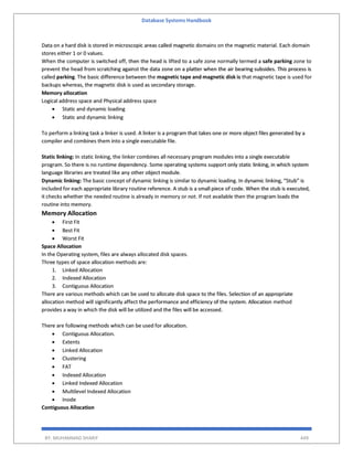 Database Systems Handbook
BY: MUHAMMAD SHARIF 449
Data on a hard disk is stored in microscopic areas called magnetic domains on the magnetic material. Each domain
stores either 1 or 0 values.
When the computer is switched off, then the head is lifted to a safe zone normally termed a safe parking zone to
prevent the head from scratching against the data zone on a platter when the air bearing subsides. This process is
called parking. The basic difference between the magnetic tape and magnetic disk is that magnetic tape is used for
backups whereas, the magnetic disk is used as secondary storage.
Memory allocation
Logical address space and Physical address space
 Static and dynamic loading
 Static and dynamic linking
To perform a linking task a linker is used. A linker is a program that takes one or more object files generated by a
compiler and combines them into a single executable file.
Static linking: In static linking, the linker combines all necessary program modules into a single executable
program. So there is no runtime dependency. Some operating systems support only static linking, in which system
language libraries are treated like any other object module.
Dynamic linking: The basic concept of dynamic linking is similar to dynamic loading. In dynamic linking, “Stub” is
included for each appropriate library routine reference. A stub is a small piece of code. When the stub is executed,
it checks whether the needed routine is already in memory or not. If not available then the program loads the
routine into memory.
Memory Allocation
 First Fit
 Best Fit
 Worst Fit
Space Allocation
In the Operating system, files are always allocated disk spaces.
Three types of space allocation methods are:
1. Linked Allocation
2. Indexed Allocation
3. Contiguous Allocation
There are various methods which can be used to allocate disk space to the files. Selection of an appropriate
allocation method will significantly affect the performance and efficiency of the system. Allocation method
provides a way in which the disk will be utilized and the files will be accessed.
There are following methods which can be used for allocation.
 Contiguous Allocation.
 Extents
 Linked Allocation
 Clustering
 FAT
 Indexed Allocation
 Linked Indexed Allocation
 Multilevel Indexed Allocation
 Inode
Contiguous Allocation
 