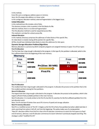 Database Systems Handbook
BY: MUHAMMAD SHARIF 450
In this method,
Every file users a contiguous address space on memory.
Here, the OS assigns disk address is in linear order.
In the contiguous allocation method, external fragmentation is the biggest issue.
Linked Allocation
In this method,Every file includes a list of links.
The directory contains a link or pointer in the first block of a file.
With this method, there is no external fragmentation
This File allocation method is used for sequential access files.
This method is not ideal for a direct access file.
Indexed Allocation
In this method, Directory comprises the addresses of index blocks of the specific files.
An index block is created, having all the pointers for specific files.
All files should have individual index blocks to store the addresses for disk space.
Dynamic Storage-Allocation Problem/Algorithms
Memory allocation is a process by which computer programs are assigned memory or space. It is of four types:
First Fit Allocation
The first hole that is big enough is allocated to the program. In this type fit, the partition is allocated, which is the
first sufficient block from the beginning of the main memory.
Best Fit Allocation
The smallest hole that is big enough is allocated to the program. It allocates the process to the partition that is the
first smallest partition among the free partitions.
Worst Fit Allocation
The largest hole that is big enough is allocated to the program. It allocates the process to the partition, which is the
largest sufficient freely available partition in the main memory.
Next Fit allocation: It is mostly similar to the first Fit, but this Fit, searches for the first sufficient partition from the
last allocation point.
Note: First-fit and best-fit better than worst-fit in terms of speed and storage utilization
Next Fit memory Allocation
Next fit is a modified version of ‘first fit’. It begins as the first fit to find a free partition but when called next time it
starts searching from where it left off, not from the beginning. This policy makes use of a roving pointer.
“Next-fit” allocation differs from first-fit in that a first-fit allocator commences its search for free space at a fixed
end of memory, whereas a next-fit allocator commences its search wherever it previously stopped searching. This
strategy is called “modified first-fit”
 