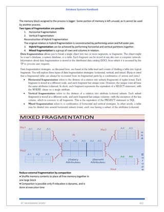 Database Systems Handbook
BY: MUHAMMAD SHARIF 452
The memory block assigned to the process is bigger. Some portion of memory is left unused, as it cannot be used
by another process.
Two types of fragmentation are possible
1. Horizontal fragmentation
2. Vertical Fragmentation
Reconstruction of Hybrid Fragmentation
The original relation in hybrid fragmentation is reconstructed by performing union and full outer join.
3. Hybrid fragmentation can be achieved by performing horizontal and vertical partitions together.
4. Mixed fragmentation is a group of rows and columns in relation.
Reduce external fragmentation by compaction
● Shuffle memory contents to place all free memory together in
one large block
● Compaction is possible only if relocation is dynamic, and is
done at execution time
 
