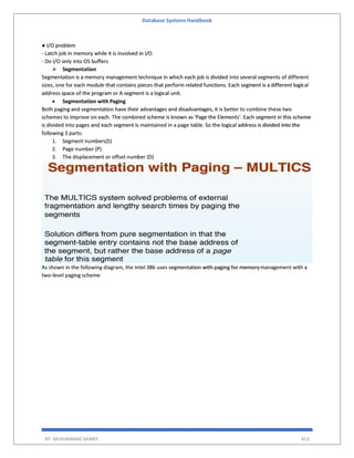 Database Systems Handbook
BY: MUHAMMAD SHARIF 453
● I/O problem
- Latch job in memory while it is involved in I/O
- Do I/O only into OS buffers
 Segmentation
Segmentation is a memory management technique in which each job is divided into several segments of different
sizes, one for each module that contains pieces that perform related functions. Each segment is a different logical
address space of the program or A segment is a logical unit.
 Segmentation with Paging
Both paging and segmentation have their advantages and disadvantages, it is better to combine these two
schemes to improve on each. The combined scheme is known as 'Page the Elements'. Each segment in this scheme
is divided into pages and each segment is maintained in a page table. So the logical address is divided into the
following 3 parts:
1. Segment numbers(S)
2. Page number (P)
3. The displacement or offset number (D)
As shown in the following diagram, the Intel 386 uses segmentation with paging for memorymanagement with a
two-level paging scheme
 