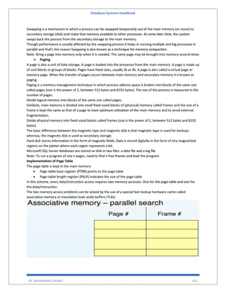 Database Systems Handbook
BY: MUHAMMAD SHARIF 455
Swapping is a mechanism in which a process can be swapped temporarily out of the main memory (or move) to
secondary storage (disk) and make that memory available to other processes. At some later time, the system
swaps back the process from the secondary storage to the main memory.
Though performance is usually affected by the swapping process it helps in running multiple and big processes in
parallel and that's the reason Swapping is also known as a technique for memory compaction.
Note: Bring a page into memory only when it is needed. The same page may be brought into memory several times
 Paging
A page is also a unit of data storage. A page is loaded into the processor from the main memory. A page is made up
of unit blocks or groups of blocks. Pages have fixed sizes, usually 2k or 4k. A page is also called a virtual page or
memory page. When the transfer of pages occurs between main memory and secondary memory it is known as
paging.
Paging is a memory management technique in which process address space is broken into blocks of the same size
called pages (size is the power of 2, between 512 bytes and 8192 bytes). The size of the process is measured in the
number of pages.
Divide logical memory into blocks of the same size called pages.
Similarly, main memory is divided into small fixed-sized blocks of (physical) memory called frames and the size of a
frame is kept the same as that of a page to have optimum utilization of the main memory and to avoid external
fragmentation.
Divide physical memory into fixed-sized blocks called frames (size is the power of 2, between 512 bytes and 8192
bytes)
The basic difference between the magnetic tape and magnetic disk is that magnetic tape is used for backups
whereas, the magnetic disk is used as secondary storage.
Hard disk stores information in the form of magnetic fields. Data is stored digitally in the form of tiny magnetized
regions on the platter where each region represents a bit.
Microsoft SQL Server databases are stored on disk in two files: a data file and a log file
Note: To run a program of size n pages, need to find n free frames and load the program
Implementation of Page Table
The page table is kept in the main memory
 Page-table base register (PTBR) points to the page table
 Page-table length register (PRLR) indicates the size of the page table
In this scheme, every data/instruction access requires two memory accesses. One for the page table and one for
the data/instruction.
The two memory access problems can be solved by the use of a special fast-lookup hardware cache called
associative memory or translation look-aside buffers (TLBs)
 