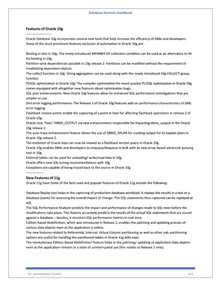 Database Systems Handbook
BY: MUHAMMAD SHARIF 464
Features of Oracle 10g
-----------------------
Oracle Database 10g incorporates several new tools that help increase the efficiency of DBAs and developers.
Some of the most prominent features exclusive of automation in Oracle 10g are:
Binding in-lists in 10g: The newly introduced MEMBER OF collection condition can be used as an alternative to IN-
list binding in 10g.
Partition-wise dependencies possible in 10g release 2: Partitions can be modified without the requirement of
invalidating dependent objects.
The collect function in 10g: String aggregation can be used along with the newly introduced 10g COLLECT group
function.
Pl/SQL optimization in Oracle 10g: The compiler optimization for much quicker PL/SQL optimization in Oracle 10g
comes equipped with altogether new features about optimization bugs.
SQL plan enhancements: New Oracle 10g features allow for enhanced SQL performance investigations that are
simpler to use.
Dml error logging performance: The Release 2 of Oracle 10g features add-on performance characteristics of DML
error logging.
Flashback restore points enable the capturing of a point in time for affecting flashback operations in release 2 of
Oracle 10g.
Oracle now "fixes" DBMS_OUTPUT via new enhancements responsible for impacting dbms_output in the Oracle
10g release 2.
The auto-trace enhancement feature allows the use of DBMS_XPLAN for creating output for its explain plans in
Oracle 10g release 2.
The evolution of Oracle data can now be viewed as a flashback version query in Oracle 10g.
Oracle 10g enables DBAs and developers to enqueue/dequeue in bulk with its new array-based advanced queuing
tool in 10g.
External tables can be used for unloading/ write/read data in 10g.
Oracle offers new SQL tuning recommendations with 10g.
Exceptions are capable of being traced back to the source in Oracle 10g
----------------
New Features of 11g
Oracle 11g have Some of the best used and popular features of Oracle 11g include the following:
Database Replay tool helps in the capturing of production database workload. It replays the results in a test or a
database (same) for assessing the overall impact of change. The SQL statements thus captured can be replayed at
will.
The SQL Performance Analyzer predicts the impact and performance of changes made to SQL even before the
modifications take place. This feature accurately predicts the results of the actual SQL statements that are issued
against a database – besides, it monitors SQL performance metrics in real-time.
Edition-based Redefinition, which was introduced in Release 2, enables the patching and updating process of
various data objects even as the application is online.
The new features related to Referential, Internal, Virtual Column partitioning as well as other sub-partitioning
options are useful for handling the partitioned tables in Oracle 11g with ease.
The revolutionary Edition-Based Redefinition feature helps in the patching/ updating of application data objects
even as the application remains in a state of uninterrupted use (this relates to Release 2 only).
 
