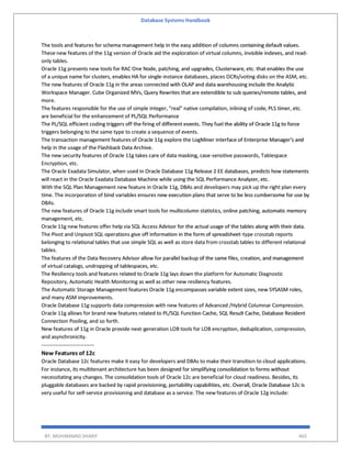 Database Systems Handbook
BY: MUHAMMAD SHARIF 465
The tools and features for schema management help in the easy addition of columns containing default values.
These new features of the 11g version of Oracle aid the exploration of virtual columns, invisible indexes, and read-
only tables.
Oracle 11g presents new tools for RAC One Node, patching, and upgrades, Clusterware, etc. that enables the use
of a unique name for clusters, enables HA for single-instance databases, places OCRs/voting disks on the ASM, etc.
The new features of Oracle 11g in the areas connected with OLAP and data warehousing include the Analytic
Workspace Manager. Cube Organized MVs, Query Rewrites that are extendible to sub queries/remote tables, and
more.
The features responsible for the use of simple integer, "real" native compilation, inlining of code, PLS timer, etc.
are beneficial for the enhancement of PL/SQL Performance
The PL/SQL efficient coding triggers off the firing of different events. They fuel the ability of Oracle 11g to force
triggers belonging to the same type to create a sequence of events.
The transaction management features of Oracle 11g explore the LogMiner interface of Enterprise Manager's and
help in the usage of the Flashback Data Archive.
The new security features of Oracle 11g takes care of data masking, case-sensitive passwords, Tablespace
Encryption, etc.
The Oracle Exadata Simulator, when used in Oracle Database 11g Release 2 EE databases, predicts how statements
will react in the Oracle Exadata Database Machine while using the SQL Performance Analyzer, etc.
With the SQL Plan Management new feature in Oracle 11g, DBAs and developers may pick up the right plan every
time. The incorporation of bind variables ensures new execution plans that serve to be less cumbersome for use by
DBAs.
The new features of Oracle 11g include smart tools for multicolumn statistics, online patching, automatic memory
management, etc.
Oracle 11g new features offer help via SQL Access Advisor for the actual usage of the tables along with their data.
The Pivot and Unpivot SQL operations give off information in the form of spreadsheet-type crosstab reports
belonging to relational tables that use simple SQL as well as store data from crosstab tables to different relational
tables.
The features of the Data Recovery Advisor allow for parallel backup of the same files, creation, and management
of virtual catalogs, undropping of tablespaces, etc.
The Resiliency tools and features related to Oracle 11g lays down the platform for Automatic Diagnostic
Repository, Automatic Health Monitoring as well as other new resiliency features.
The Automatic Storage Management features Oracle 11g encompasses variable extent sizes, new SYSASM roles,
and many ASM improvements.
Oracle Database 11g supports data compression with new features of Advanced /Hybrid Columnar Compression.
Oracle 11g allows for brand new features related to PL/SQL Function Cache, SQL Result Cache, Database Resident
Connection Pooling, and so forth.
New features of 11g in Oracle provide next-generation LOB tools for LOB encryption, deduplication, compression,
and asynchronicity.
------------------------------
New Features of 12c
Oracle Database 12c features make it easy for developers and DBAs to make their transition to cloud applications.
For instance, its multitenant architecture has been designed for simplifying consolidation to forms without
necessitating any changes. The consolidation tools of Oracle 12c are beneficial for cloud readiness. Besides, its
pluggable databases are backed by rapid provisioning, portability capabilities, etc. Overall, Oracle Database 12c is
very useful for self-service provisioning and database as a service. The new features of Oracle 12g include:
 