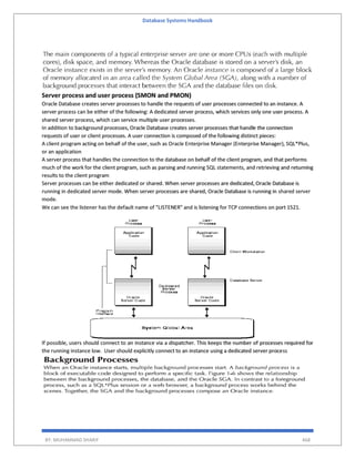 Database Systems Handbook
BY: MUHAMMAD SHARIF 468
Server process and user process (SMON and PMON)
Oracle Database creates server processes to handle the requests of user processes connected to an instance. A
server process can be either of the following: A dedicated server process, which services only one user process. A
shared server process, which can service multiple user processes.
In addition to background processes, Oracle Database creates server processes that handle the connection
requests of user or client processes. A user connection is composed of the following distinct pieces:
A client program acting on behalf of the user, such as Oracle Enterprise Manager (Enterprise Manager), SQL*Plus,
or an application
A server process that handles the connection to the database on behalf of the client program, and that performs
much of the work for the client program, such as parsing and running SQL statements, and retrieving and returning
results to the client program
Server processes can be either dedicated or shared. When server processes are dedicated, Oracle Database is
running in dedicated server mode. When server processes are shared, Oracle Database is running in shared server
mode.
We can see the listener has the default name of "LISTENER" and is listening for TCP connections on port 1521.
If possible, users should connect to an instance via a dispatcher. This keeps the number of processes required for
the running instance low. User should explicitly connect to an instance using a dedicated server process
 