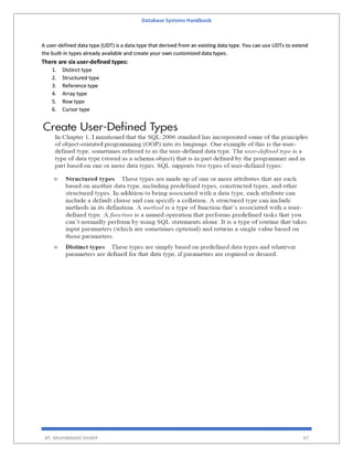 Database Systems Handbook
BY: MUHAMMAD SHARIF 47
A user-defined data type (UDT) is a data type that derived from an existing data type. You can use UDTs to extend
the built-in types already available and create your own customized data types.
There are six user-defined types:
1. Distinct type
2. Structured type
3. Reference type
4. Array type
5. Row type
6. Cursor type
 