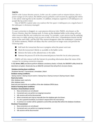 Database Systems Handbook
BY: MUHAMMAD SHARIF 470
In SQL Server, DBCC procedures perform database consistency checks. In Oracle, the DBVERIFY utility checks for
data block corruption. Oracle also has an ANALYZE command that will perform structure checks.
Database shutting down conditions
Shutdown Normal | Transactional | Immediate | Abort
Database startup conditions:
Startup restrict | Startup mount restrict | Startup force |Startup nomount |Startup mount | Open
Read only modes:
Alter database open read-only
Alter database open;
Read only and read write are modifiers of the alter database OPEN clause.
Details of shutting down conditions:
Shutdown /shut/shutdown normal:
1. New connections are not allowed
2. Connected users can perform an ongoing transaction
3. Idle sessions will not be disconnected
4. When connected users log out manually then the database gets shut down.
5. It is also a graceful shutdown, So it doesn’t require ICR in the next startup.
6. A common scn number will be updated to control files and data files before the database shutdown.
Shutdown Transnational:
1. New connections are not allowed
2. Connected users can perform an ongoing transaction
3. Idle sessions will be disconnected
 