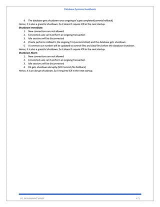 Database Systems Handbook
BY: MUHAMMAD SHARIF 471
4. The database gets shutdown once ongoing tx’s get completed(commit/rollback)
Hence, It is also a graceful shutdown, So it doesn’t require ICR in the next startup.
Shutdown immediate:
1. New connections are not allowed
2. Connected uses can’t perform an ongoing transaction
3. Idle sessions will be disconnected
4. Oracle performs rollback’s the ongoing Tx’s(uncommitted) and the database gets shutdown.
5. A common scn number will be updated to control files and data files before the database shutdown.
Hence, It is also a graceful shutdown, So it doesn’t require ICR in the next startup.
Shutdown Abort:
1. New connections are not allowed
2. Connected uses can’t perform an ongoing transaction
3. Idle sessions will be disconnected
4. Db gets shutdown abruptly (NO Commit /No Rollback)
Hence, It is an abrupt shutdown, So it requires ICR in the next startup.
 