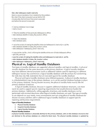 Database Systems Handbook
BY: MUHAMMAD SHARIF 475
SQL> alter tablespace cisadm read only
> save the scripts of making the datafile online and tablespace to read only in .sql file.
> alter database datafile 'd:data_file_location' online;
> alter tablespace <tablespace_name> read only;
Types of Standby Databases
1. Physical Standby Database
2. Snapshot Standby Database
3. Logical Standby Database
Physical Standby Database
A physical standby database is physically identical to the primary database, with on-disk database structures that
are identical to the primary database on a block-for-block basis. The physical standby database is updated by
 