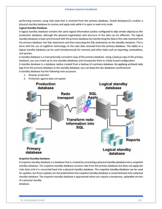 Database Systems Handbook
BY: MUHAMMAD SHARIF 476
performing recovery using redo data that is received from the primary database. Oracle Database12c enables a
physical standby database to receive and apply redo while it is open in read-only mode.
Logical Standby Database
A logical standby database contains the same logical information (unless configured to skip certain objects) as the
production database, although the physical organization and structure of the data can be different. The logical
standby database is kept synchronized with theprimary database by transforming the data in the redo received from
the primary database into SQL statements and then executing the SQL statements on the standby database. This is
done with the use of LogMiner technology on the redo data received from the primary database. The tables in a
logical standby database can be used simultaneously for recovery and other tasks such as reporting, summations,
and queries.
A standby database is a transactionally consistent copy of the primary database. Using a backup copy of the primary
database, you can create up to nine standby databases and incorporate them in a Data Guard configuration.
A standby database is a database replica created from a backup of a primary database. By applying archived redo
logs from the primary database to the standby database, you can keep the two databases synchronized.
A standby database has the following main purposes:
1. Disaster protection
2. Protection against data corruption
Snapshot Standby Database
A snapshot standby database is a database that is created by converting a physical standby database into a snapshot
standby database. The snapshot standby database receives redo from the primary database but does not apply the
redo data until it is converted back into a physical standby database. The snapshot standby database can be used
for updates, but those updates are discarded before the snapshot standby database is converted back into a physical
standby database. The snapshot standby database is appropriate when you require a temporary, updatable version
of a physical standby
database.
 