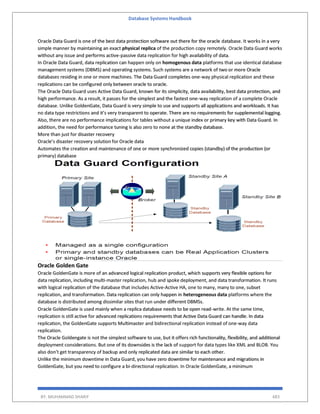 Database Systems Handbook
BY: MUHAMMAD SHARIF 483
Oracle Data Guard is one of the best data protection software out there for the oracle database. It works in a very
simple manner by maintaining an exact physical replica of the production copy remotely. Oracle Data Guard works
without any issue and performs active-passive data replication for high availability of data.
In Oracle Data Guard, data replication can happen only on homogenous data platforms that use identical database
management systems (DBMS) and operating systems. Such systems are a network of two or more Oracle
databases residing in one or more machines. The Data Guard completes one-way physical replication and these
replications can be configured only between oracle to oracle.
The Oracle Data Guard uses Active Data Guard, known for its simplicity, data availability, best data protection, and
high performance. As a result, it passes for the simplest and the fastest one-way replication of a complete Oracle
database. Unlike GoldenGate, Data Guard is very simple to use and supports all applications and workloads. It has
no data type restrictions and it’s very transparent to operate. There are no requirements for supplemental logging.
Also, there are no performance implications for tables without a unique index or primary key with Data Guard. In
addition, the need for performance tuning is also zero to none at the standby database.
More than just for disaster recovery
Oracle’s disaster recovery solution for Oracle data
Automates the creation and maintenance of one or more synchronized copies (standby) of the production (or
primary) database
Oracle Golden Gate
Oracle GoldenGate is more of an advanced logical replication product, which supports very flexible options for
data replication, including multi-master replication, hub and spoke deployment, and data transformation. It runs
with logical replication of the database that includes Active-Active HA, one to many, many to one, subset
replication, and transformation. Data replication can only happen in heterogeneous data platforms where the
database is distributed among dissimilar sites that run under different DBMSs.
Oracle GoldenGate is used mainly when a replica database needs to be open read-write. At the same time,
replication is still active for advanced replications requirements that Active Data Guard can handle. In data
replication, the GoldenGate supports Multimaster and bidirectional replication instead of one-way data
replication.
The Oracle Goldengate is not the simplest software to use, but it offers rich functionality, flexibility, and additional
deployment considerations. But one of its downsides is the lack of support for data types like XML and BLOB. You
also don’t get transparency of backup and only replicated data are similar to each other.
Unlike the minimum downtime in Data Guard, you have zero downtime for maintenance and migrations in
GoldenGate, but you need to configure a bi-directional replication. In Oracle GoldenGate, a minimum
 