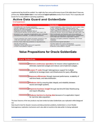 Database Systems Handbook
BY: MUHAMMAD SHARIF 484
supplemental log should be enabled. You might also face some performance issues if the table doesn’t have any
primary key. Oracle Golden Gate is most advanced logical replication product from Oracle. This is especially well
known for its cross-platform operating capabilities.
The basic features of the two products may look similar but takes GoldenGate uses replication while dataguard
not.
Data Guard is best for disaster recovery and data protection problems, GoldenGate is a more flexible
heterogeneous replication mechanism and is also able to transform the data while it is being replicated.
 