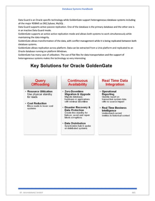 Database Systems Handbook
BY: MUHAMMAD SHARIF 485
Data Guard is an Oracle specific technology while GoldenGate support heterogeneous database systems including
all the major RDBMS as DB2,Sybase, MySQL .
Data Guard supports active-passive replication. One of the database is the primary database and the other one is
in an inactive Data Guard mode.
GoldenGate supports an active-active replication mode and allows both systems to work simultaneously while
maintaining the data integrity.
GoldenGate allows transformation of the data, with conflict management while it is being replicated between both
database systems.
GoldenGate allows replication across platform. Data can be extracted from a Unix platform and replicated to an
Oracle database running on platform Windows.
GoldenGate has many case of utilization. The use of flat files for data transportation and the support of
heterogeneous systems makes the technology so very interesting
 
