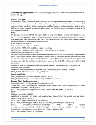 Database Systems Handbook
BY: MUHAMMAD SHARIF 49
Abstract Data Types in Oracle One of the shortcomings of the Oracle 7 database was the limited number of
intrinsic data types.
Abstract Data Types
An Abstract Data Type (ADT) consists of a data structure and subprograms that manipulate the data. The variables
that form the data structure are called attributes. The subprograms that manipulate the attributes are called
methods. ADTs are stored in the database and instancesof ADTs can bestored in tables and used as PL/SQLvariables.
ADTs let you reduce complexity by separating a large system into logical components, which you can reuse. In the
static data dictionary view.
GUID
The globally unique identifier (GUID) data type in SQL Server is represented by the uniqueidentifier data type, which
stores a 16-byte binary value. A GUID is a binary number, and its main use is as an identifier that must be unique in
a network that has many computers at many sites. It also used as Surrogate key, If your tables have a natural key
already - a true key - do not replace them with surrogates.
A GUID should be a 16 byte raw.
if you want to use sys_guid() you will either:
a) deal with the FACT that it is raw(16) and program accordingly
b) deal with the FACT you can safely store that in a varchar2(32) using hex characters
(104173C5D837478D9B66819B3D6159DB)
SYS_GUID () function in oracle database can be defined as a built-in function in PL/SQL which is used to generate and
return a global unique identifier (GUID) (RAW value) of size 16 bytes for each row of the table and it does not accept
any argument in the function, it generates GUID which are supposed to be unique meaning they should never be
repeated twice and it also consists of a host identifier a process or thread identifier of the process which invoked
the function.
This function generates unique identifiers that are of type RAW and it is a 128-bit number or 16 bytes in size.
SELECT sys_guid() from DUAL
INSERT INTO employee(employee_id, employee_name, city) values(sys_guid(), 'Nilanjan', 'Mumbai');
DBMS_RANDOM This also work same as sys_guid() function
Operational Notes
DBMS_RANDOM.RANDOM produces integers in [-2^^31, 2^^31).
DBMS_RANDOM.VALUE produces numbers in [0,1) with 38 digits of precision.
Example DBMS_Random procedure:
insert into PERSONS (PERSONID,lastname,firstname,address,city)
values((SELECT dbms_random.random() FROM dual), 'ahmad AHMAD', 'raza', 'hujra', 'PUNJAB,PAKISTAN');--WILL
INSERT RANDOM NUMBER 1 TO UNDEFINED
(SELECT dbms_random.value(1,5) FROM dual)--IT WILL INSERT RANDOM FROM 1 TO 5 NUMBER
BEGIN
FOR loop_counter IN 1..100 LOOP
INSERT INTO al_alumni (ID, FIRST_NAME, LAST_NAME ,PASSOUT_YEAR, CONTACT_NO,GENDER, COMPANY_NAME,
CURRENT_JOB, JOB_CITY, ADDRESS)
VALUES ((SELECT dbms_random.value(1, 15) FROM dual),
(SELECT dbms_random.string('U', 7) FROM dual), (SELECT dbms_random.string('U', 4) FROM dual),
(SELECT round(dbms_random.value(2010,2021),0) FROM DUAL), (SELECT
round(dbms_random.value(03009999999,03339999999),0) FROM DUAL), (SELECT CASE WHEN
ROUND(dbms_random.value()) = 0 THEN 'MALE' ELSE 'FEMALE' END FROM dual),
(SELECT dbms_random.string('U', 4) FROM dual),
 