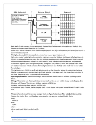 Database Systems Handbook
BY: MUHAMMAD SHARIF 499
Data block: Oracle manages the storage space in the data files of a database in units called data blocks. A data
block is the smallest unit of data used by a database.
Oracle block and data block are equal in data storage by logical and physical respectively like table's (logical) data is
stored in its data segment.
The high water mark is the boundary between used and unused space in a segment.
high water mark of a tableHigh water mark is the maximum amount of database blocks used so far by a segment.
HWM is increased when we insert data. But why not it decreased automatically when we delete data. In manual
segment space management - during a full scan, all blocks under the high water mark are read and processed.
In automatic segment space management (ASSM), during a full scan, all blocks under the "low high water mark"
are read and processed - blocks between this low high water mark and the 'high water mark' may or may not be
formatted yet.
The high water mark (HWM) for an Oracle table is a construct that shows the table at its greatest size. Just as a
lake has a high-water mark after a draught, an Oracle table has a high water mark that shows the greatest size of
the table, the point at which it consumed the most extents.
Operating system block: The data consisting of the data block in the data files are stored in operating system
blocks.
OS Page: The smallest unit of storage that can be atomically written to non-volatile storage is called a page. One
block can hold 2 pages. The minimum database page size is 512 bytes.
Using the maximum database page size of 65536 byte.
In PostgreSQL and SQL Server, the default page size is 8 KB, in MySQL is 16 KB and in IBM DB2 and Oracle it is only
4 KB.
The above formula is valid for average rows per block as-of your last analyze of the table (with dbms_stats).
You can also use the dbms_rowid package to compute the average rows per data block in Oracle:
select
count(*)
from
TOPIC
where
dbms_rowid.rowid_block_number(rowid) =
(
 