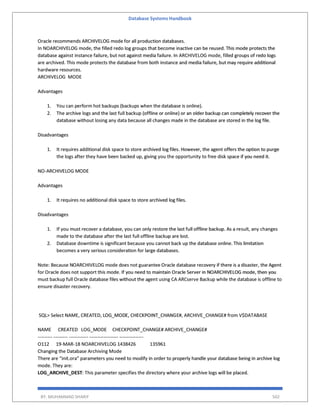 Database Systems Handbook
BY: MUHAMMAD SHARIF 502
Oracle recommends ARCHIVELOG mode for all production databases.
In NOARCHIVELOG mode, the filled redo log groups that become inactive can be reused. This mode protects the
database against instance failure, but not against media failure. In ARCHIVELOG mode, filled groups of redo logs
are archived. This mode protects the database from both instance and media failure, but may require additional
hardware resources.
ARCHIVELOG MODE
Advantages
1. You can perform hot backups (backups when the database is online).
2. The archive logs and the last full backup (offline or online) or an older backup can completely recover the
database without losing any data because all changes made in the database are stored in the log file.
Disadvantages
1. It requires additional disk space to store archived log files. However, the agent offers the option to purge
the logs after they have been backed up, giving you the opportunity to free disk space if you need it.
NO-ARCHIVELOG MODE
Advantages
1. It requires no additional disk space to store archived log files.
Disadvantages
1. If you must recover a database, you can only restore the last full offline backup. As a result, any changes
made to the database after the last full offline backup are lost.
2. Database downtime is significant because you cannot back up the database online. This limitation
becomes a very serious consideration for large databases.
Note: Because NOARCHIVELOG mode does not guarantee Oracle database recovery if there is a disaster, the Agent
for Oracle does not support this mode. If you need to maintain Oracle Server in NOARCHIVELOG mode, then you
must backup full Oracle database files without the agent using CA ARCserve Backup while the database is offline to
ensure disaster recovery.
SQL> Select NAME, CREATED, LOG_MODE, CHECKPOINT_CHANGE#, ARCHIVE_CHANGE# from V$DATABASE
NAME CREATED LOG_MODE CHECKPOINT_CHANGE# ARCHIVE_CHANGE#
--------- --------- ------------ ------------------ ---------------
O112 19-MAR-18 NOARCHIVELOG 1438426 135961
Changing the Database Archiving Mode
There are “init.ora” parameters you need to modify in order to properly handle your database being in archive log
mode. They are:
LOG_ARCHIVE_DEST: This parameter specifies the directory where your archive logs will be placed.
 