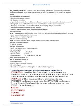 Database Systems Handbook
BY: MUHAMMAD SHARIF 503
LOG_ARCHIVE_FORMAT: This parameter names the archive logs in this format. For example, if your format is:
arch%s.arc, your log files will be called: arch1.arc, arch2.arc, arch3.arc where the ‘1’, ‘2’, ‘3’, etc is the sequence
number.
Switching Database Archiving Mode
1. Shut down the database instance.
SQL> shutdown immediate
An open database must be closed and dismounted and any associated instances shut down before the database’s
archiving mode can be switched. Archiving cannot be disabled if any datafiles need media recovery.
2. Backup the database. This backup can be used with the archive logs that you will generate.
3. Perform any operating system specific steps (optional).
4. Start up a new instance and mount, but do not open the database.
SQL> startup mount
NOTE: If you are using the Real Application Cluster (RAC), then you must mount the database exclusively using one
instance to switch the database’s archiving mode.
5. Put the database into archivelog mode
SQL> alter database archivelog;
NOTE: You can also use below shown query to take the database out of archivelog mode.
SQL> alter database noarchivelog;
6. Open the database.
SQL> alter database open;
7. Verify your database is now in archivelog mode.
SQL> archive log list
Database log mode Archive Mode
Automatic archival Enabled
Archive destination USE_DB_RECOVERY_FILE_DEST
Oldest online log sequence 22
Next log sequence to archive 24
Current log sequence 24
8. Archive all your redo logs at this point.
SQL> archive log all;
9. Ensure these newly created Archive log files are added to the backup process.
 