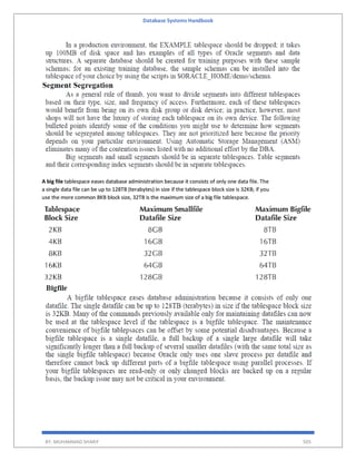 Database Systems Handbook
BY: MUHAMMAD SHARIF 505
A big file tablespace eases database administration because it consists of only one data file. The
a single data file can be up to 128TB (terabytes) in size if the tablespace block size is 32KB; if you
use the more common 8KB block size, 32TB is the maximum size of a big file tablespace.
 