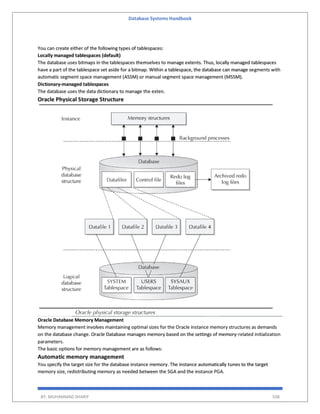 Database Systems Handbook
BY: MUHAMMAD SHARIF 508
You can create either of the following types of tablespaces:
Locally managed tablespaces (default)
The database uses bitmaps in the tablespaces themselves to manage extents. Thus, locally managed tablespaces
have a part of the tablespace set aside for a bitmap. Within a tablespace, the database can manage segments with
automatic segment space management (ASSM) or manual segment space management (MSSM).
Dictionary-managed tablespaces
The database uses the data dictionary to manage the exten.
Oracle Physical Storage Structure
Oracle Database Memory Management
Memory management involves maintaining optimal sizes for the Oracle instance memory structures as demands
on the database change. Oracle Database manages memory based on the settings of memory-related initialization
parameters.
The basic options for memory management are as follows:
Automatic memory management
You specify the target size for the database instance memory. The instance automatically tunes to the target
memory size, redistributing memory as needed between the SGA and the instance PGA.
 