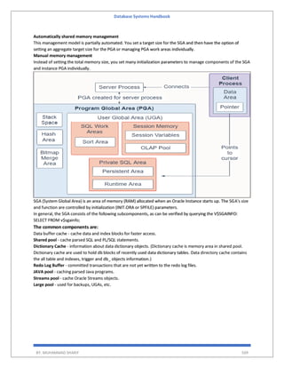 Database Systems Handbook
BY: MUHAMMAD SHARIF 509
Automatically shared memory management
This management model is partially automated. You set a target size for the SGA and then have the option of
setting an aggregate target size for the PGA or managing PGA work areas individually.
Manual memory management
Instead of setting the total memory size, you set many initialization parameters to manage components of the SGA
and instance PGA individually.
SGA (System Global Area) is an area of memory (RAM) allocated when an Oracle Instance starts up. The SGA's size
and function are controlled by initialization (INIT.ORA or SPFILE) parameters.
In general, the SGA consists of the following subcomponents, as can be verified by querying the V$SGAINFO:
SELECT FROM v$sgainfo;
The common components are:
Data buffer cache - cache data and index blocks for faster access.
Shared pool - cache parsed SQL and PL/SQL statements.
Dictionary Cache - information about data dictionary objects. (Dictionary cache is memory area in shared pool.
Dictionary cache are used to hold db blocks of recently used data dictionary tables. Data directory cache contains
the all table and indexes, trigger and db_ objects information.)
Redo Log Buffer - committed transactions that are not yet written to the redo log files.
JAVA pool - caching parsed Java programs.
Streams pool - cache Oracle Streams objects.
Large pool - used for backups, UGAs, etc.
 