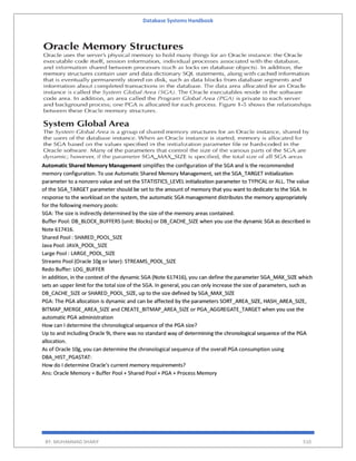 Database Systems Handbook
BY: MUHAMMAD SHARIF 510
Automatic Shared Memory Management simplifies the configuration of the SGA and is the recommended
memory configuration. To use Automatic Shared Memory Management, set the SGA_TARGET initialization
parameter to a nonzero value and set the STATISTICS_LEVEL initialization parameter to TYPICAL or ALL. The value
of the SGA_TARGET parameter should be set to the amount of memory that you want to dedicate to the SGA. In
response to the workload on the system, the automatic SGA management distributes the memory appropriately
for the following memory pools:
SGA: The size is indirectly determined by the size of the memory areas contained.
Buffer Pool: DB_BLOCK_BUFFERS (unit: Blocks) or DB_CACHE_SIZE when you use the dynamic SGA as described in
Note 617416.
Shared Pool : SHARED_POOL_SIZE
Java Pool: JAVA_POOL_SIZE
Large Pool : LARGE_POOL_SIZE
Streams Pool (Oracle 10g or later): STREAMS_POOL_SIZE
Redo Buffer: LOG_BUFFER
In addition, in the context of the dynamic SGA (Note 617416), you can define the parameter SGA_MAX_SIZE which
sets an upper limit for the total size of the SGA. In general, you can only increase the size of parameters, such as
DB_CACHE_SIZE or SHARED_POOL_SIZE, up to the size defined by SGA_MAX_SIZE
PGA: The PGA allocation is dynamic and can be affected by the parameters SORT_AREA_SIZE, HASH_AREA_SIZE,
BITMAP_MERGE_AREA_SIZE and CREATE_BITMAP_AREA_SIZE or PGA_AGGREGATE_TARGET when you use the
automatic PGA administration
How can I determine the chronological sequence of the PGA size?
Up to and including Oracle 9i, there was no standard way of determining the chronological sequence of the PGA
allocation.
As of Oracle 10g, you can determine the chronological sequence of the overall PGA consumption using
DBA_HIST_PGASTAT:
How do I determine Oracle's current memory requirements?
Ans: Oracle Memory = Buffer Pool + Shared Pool + PGA + Process Memory
 