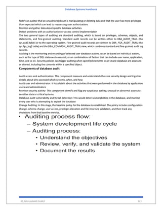 Database Systems Handbook
BY: MUHAMMAD SHARIF 513
Notify an auditor that an unauthorized user is manipulating or deleting data and that the user has more privileges
than expected which can lead to reassessing user authorizations
Monitor and gather data about specific database activities
Detect problems with an authorization or access control implementation
The two general types of auditing are standard auditing, which is based on privileges, schemas, objects, and
statements, and fine-grained auditing. Standard audit records can be written either to DBA_AUDIT_TRAIL (the
sys.aud$ table) or to the operating system. Fine-grained audit records are written to DBA_FGA_AUDIT_TRAIL (the
sys.fga_log$ table) and the DBA_COMMON_AUDIT_TRAIL view, which combines standard and fine-grained audit log
records.
Auditing is the monitoring and recording of selected user database actions. It can be based on individual actions,
such as the type of SQL statement executed, or on combinations of factors that can include user name, application,
time, and so on. Security policies can trigger auditing when specified elements in an Oracle database are accessed
or altered, including the contents within a specified object.
Components of database audit
Audit access and authentication: This component measure and understands the core security design and it gather
details about who accessed which systems, when, and how
Audit user and administrator: It lists details about the activities that were performed in the database by application
users and administrators
Monitor security activity: This component identify and flag any suspicious activity, unusual or abnormal access to
sensitive data or critical systems
Database audit vulnerability and threat detection: This would detect vulnerabilities in the database, and monitor
every user who is attempting to exploit the database
Change Auditing: In this stage, the baseline policy for the database is established. The policy includes configuration
change, schema change, user access, privileges elevation and file structure validation, and then track any
deviations from that baseline metrics.
 