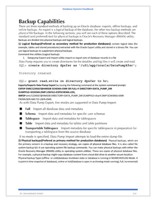 Database Systems Handbook
BY: MUHAMMAD SHARIF 519
Backups are divided into physical backups and logical backups.
1) Logical Backups(Prefered as secondary method for production databases) contain logical data (for
example, tables and stored procedures) extracted with the Oracle Export utility and stored in a binary file. You can
use logical backups to supplement physical backups.
Command-line utilities (Logical backup):
1. Datapump Export and Import utility import or export sets of database records in a file
Exports/Imports Data Pump Export by issuing the following command at the system command prompt:
EXPDP EMR/1234567@HMSDB SCHEMA=EMR OR FULL=Y DIRECTORY=DATA_PUMP_DIR
DUMPFILE=SCHEMA.DMP LOGFILE=EXPSCHEMA.LOG;
IMPDP emr/1234567@HMSDB DIRECTORY=DATA_PUMP_DIR DUMPFILE=sharif.DMP SCHEMAS=EMR
FROMUSER=MIS TO USER=EMR;
2) Physical backups(Prefered as primary method for production databases) Physical backups, which are
the primary concern in a backup and recovery strategy, are copies of physical database files. It is also called file
system backup b/c it use operating system file backup commands. You can make physical backups with either the
Oracle Recovery Manager (RMAN) utility or operating system utilities. These are copies of physical database files.
For example, a physical backup might copy database content from a local disk drive to another secure location.
Physical backup Types (offline or cold(database shutdown state or database is running in NOARCHIVELOG Mode. It
is point in time snapshot of database), online or hot(Database is open in archivelog mode running), full, incremental)
 