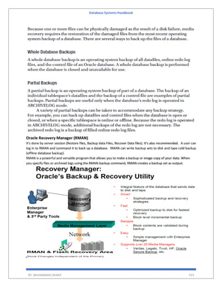 Database Systems Handbook
BY: MUHAMMAD SHARIF 523
Oracle Recovery Manager (RMAN)
It's done by server session (Restore files, Backup data Files, Recover Data files). It's also recommended. A user can
log in to RMAN and command it to back up a database. RMAN can write backup sets to disk and tape cold backup
(offline database backup).
RMAN is a powerful and versatile program that allows you to make a backup or image copy of your data. When
you specify files or archived logs using the RMAN backup command, RMAN creates a backup set as output.
 