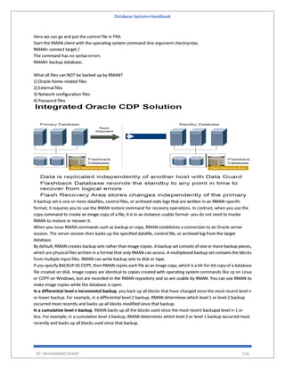 Database Systems Handbook
BY: MUHAMMAD SHARIF 526
Here we can go and put the control file in FRA.
Start the RMAN client with the operating system command-line argument checksyntax.
RMAN> connect target /
The command has no syntax errors
RMAN> backup database;
What all files can NOT be backed up by RMAN?
1) Oracle home-related files
2) External files
3) Network configuration files
4) Password files
A backup set is one or more datafiles, control files, or archived redo logs that are written in an RMAN-specific
format; it requires you to use the RMAN restore command for recovery operations. In contrast, when you use the
copy command to create an image copy of a file, it is in an instance-usable format--you do not need to invoke
RMAN to restore or recover it.
When you issue RMAN commands such as backup or copy, RMAN establishes a connection to an Oracle server
session. The server session then backs up the specified datafile, control file, or archived log from the target
database.
By default, RMAN creates backup sets rather than image copies. A backup set consists of one or more backup pieces,
which are physical files written in a format that only RMAN can access. A multiplexed backup set contains the blocks
from multiple input files. RMAN can write backup sets to disk or tape.
If you specify BACKUP AS COPY, then RMAN copies each file as an image copy, which is a bit-for-bit copy of a database
file created on disk. Image copies are identical to copies created with operating system commands like cp on Linux
or COPY on Windows, but are recorded in the RMAN repository and so are usable by RMAN. You can use RMAN to
make image copies while the database is open.
In a differential level n incremental backup, you back up all blocks that have changed since the most recent level n
or lower backup. For example, in a differential level 2 backup, RMAN determines which level 1 or level 2 backup
occurred most recently and backs up all blocks modified since that backup.
In a cumulative level n backup, RMAN backs up all the blocks used since the most recent backupat level n-1 or
less. For example, in a cumulative level 3 backup, RMAN determines which level 2 or level 1 backup occurred most
recently and backs up all blocks used since that backup.
 