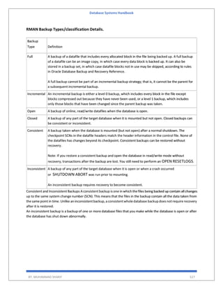 Database Systems Handbook
BY: MUHAMMAD SHARIF 527
RMAN Backup Types/classification Details.
Backup
Type Definition
Full A backup of a datafile that includes every allocated block in the file being backed up. A full backup
of a datafile can be an image copy, in which case every data block is backed up. It can also be
stored in a backup set, in which case datafile blocks not in use may be skipped, according to rules
in Oracle Database Backup and Recovery Reference.
A full backup cannot be part of an incremental backup strategy; that is, it cannot be the parent for
a subsequent incremental backup.
Incremental An incremental backup is either a level 0 backup, which includes every block in the file except
blocks compressed out because they have never been used, or a level 1 backup, which includes
only those blocks that have been changed since the parent backup was taken.
Open A backup of online, read/write datafiles when the database is open.
Closed A backup of any part of the target database when it is mounted but not open. Closed backups can
be consistent or inconsistent.
Consistent A backup taken when the database is mounted (but not open) after a normal shutdown. The
checkpoint SCNs in the datafile headers match the header information in the control file. None of
the datafiles has changes beyond its checkpoint. Consistent backups can be restored without
recovery.
Note: If you restore a consistent backup and open the database in read/write mode without
recovery, transactions after the backup are lost. You still need to perform an OPEN RESETLOGS.
Inconsistent A backup of any part of the target database when it is open or when a crash occurred
or SHUTDOWN ABORT was run prior to mounting.
An inconsistent backup requires recovery to become consistent.
Consistent and Inconsistent Backups Aconsistent backup isone in which thefiles being backed up contain all changes
up to the same system change number (SCN). This means that the files in the backup contain all the data taken from
thesamepoint in time. Unlike an inconsistentbackup,a consistentwholedatabase backup doesnotrequirerecovery
after it is restored.
An inconsistent backup is a backup of one or more database files that you make while the database is open or after
the database has shut down abnormally.
 