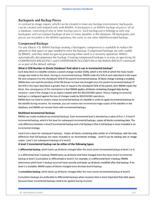 Database Systems Handbook
BY: MUHAMMAD SHARIF 529
What is SCN Number in Oracle Database?And what is use in incremental backup?
Each data block in a datafile contains a system change number (SCN), which is the SCN at which the most recent
change was made to the block. During an incremental backup, RMAN reads the SCN of each data block in the input
file and compares it to the checkpoint SCN of the parent incremental backup. (If block change tracking is enabled,
RMAN does not read the portions of the file known to have not changed since the parent incremental backup.) If
the SCN in the input data block is greater than or equal to the checkpoint SCN of the parent, then RMAN copies the
block. One consequence of this mechanism is that RMAN applies all blocks containing changed data during
recovery—even if the change is to an object created with the NOLOGGING option. Hence, making incremental
backups is a safeguard against the loss of changes made by NOLOGGING operations.
RMAN does not need to restore a base incremental backup of a datafile in order to apply incremental backups to
the datafile during recovery. For example, you can restore non-incremental image copies of the datafiles in the
database, and RMAN can recover them with incremental backups.
Multilevel Incremental Backups
RMAN can create multilevel incremental backups. Each incremental level is denoted by a value of 0 or 1. A level 0
incremental backup, which is the base for subsequent incremental backups, copies all blocks containing data. The
only difference between a level 0 incremental backup and a full backup is that a full backup is never included in an
incremental strategy.
Level 0 are a base for subsequent backups. Copies all blocks containing data similar to a full backup, with the only
difference that full backups are never included in an incremental strategy. Level 0 can be backup sets or image
copies. Level 1 are subsequent backups of a level 0.
A level 1 incremental backup can be either of the following types:
A differential backup, which backs up all blocks changed after the most recent incremental backup at level 1 or 0.
In a differential level 1 backup, RMAN backs up all blocks that have changed since the most recent incremental
backup at level 1 (cumulative or differential) or level 0. For example, in a differential level 1 backup, RMAN
determines which level 1 backup occurred most recently and backs up all blocks modified after that backup. If no
level 1 is available, RMAN copies all blocks changed since the base level 0 backup.
A cumulative backup, which backs up all blocks changed after the most recent incremental backup at level 0.
Cumulative backups are preferable to differential backups when recovery time is more important than disk space,
because fewer incremental backups need to be applied during recovery.
 
